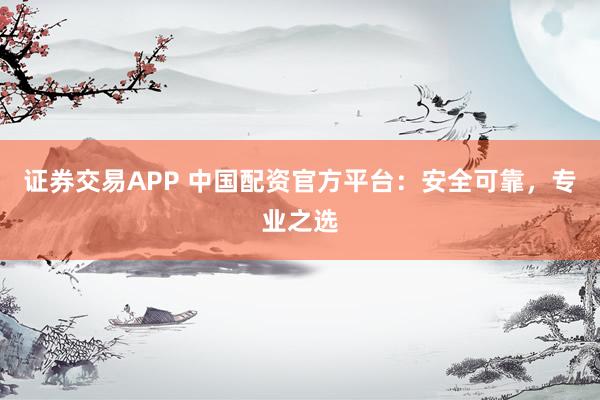 证券交易APP 中国配资官方平台：安全可靠，专业之选