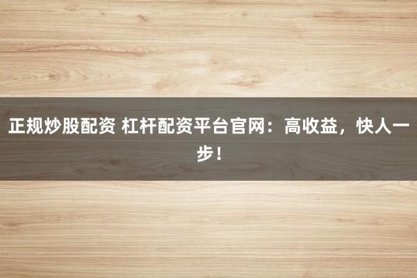 正规炒股配资 杠杆配资平台官网：高收益，快人一步！