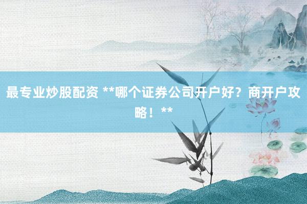 最专业炒股配资 **哪个证券公司开户好?商开户攻略!**