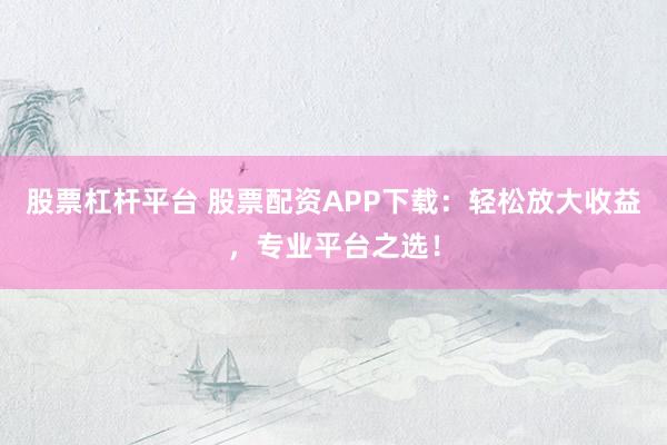 股票杠杆平台 股票配资APP下载:轻松放大收益,专业平台之选!