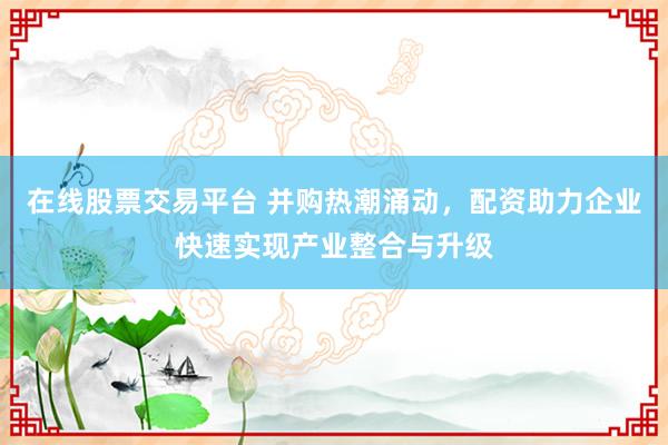 在线股票交易平台 并购热潮涌动,配资助力企业快速实现产业整合与升级