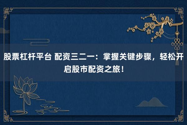 股票杠杆平台 配资三二一:掌握关键步骤,轻松开启股市配资之旅!