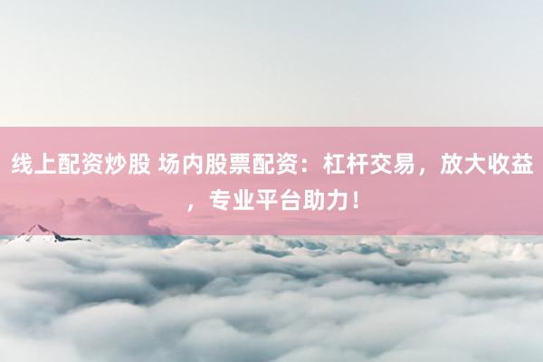 线上配资炒股 场内股票配资：杠杆交易，放大收益，专业平台助力！