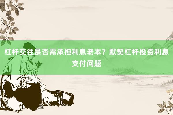 杠杆交往是否需承担利息老本?默契杠杆投资利息支付问题