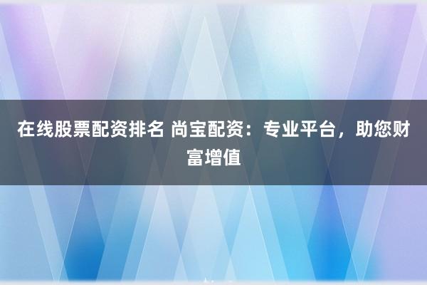在线股票配资排名 尚宝配资：专业平台，助您财富增值