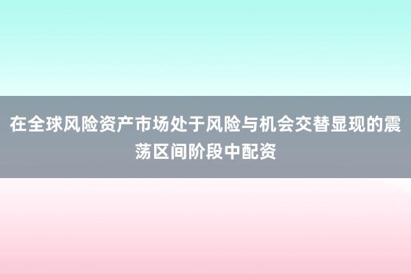 在全球风险资产市场处于风险与机会交替显现的震荡区间阶段中配资