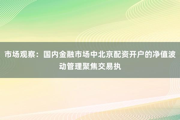 市场观察:国内金融市场中北京配资开户的净值波动管理聚焦交易执