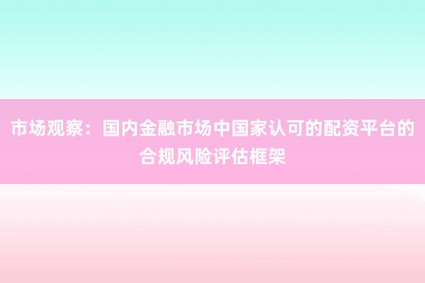 市场观察:国内金融市场中国家认可的配资平台的合规风险评估框架