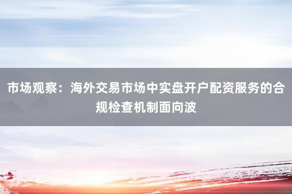 市场观察：海外交易市场中实盘开户配资服务的合规检查机制面向波