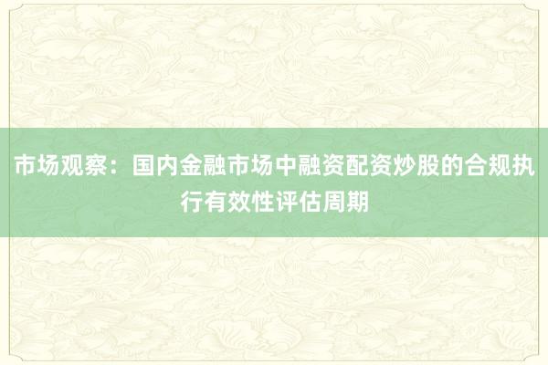 市场观察:国内金融市场中融资配资炒股的合规执行有效性评估周期