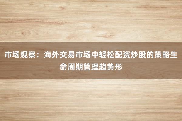 市场观察:海外交易市场中轻松配资炒股的策略生命周期管理趋势形
