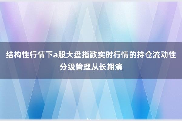 结构性行情下a股大盘指数实时行情的持仓流动性分级管理从长期演