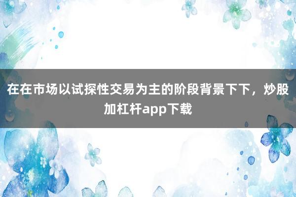 在在市场以试探性交易为主的阶段背景下下，炒股加杠杆app下载
