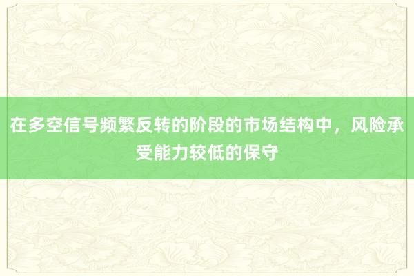 在多空信号频繁反转的阶段的市场结构中，风险承受能力较低的保守