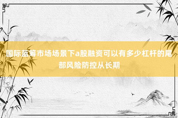 国际蓝筹市场场景下a股融资可以有多少杠杆的尾部风险防控从长期