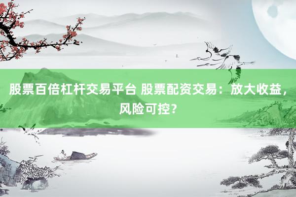 股票百倍杠杆交易平台 股票配资交易：放大收益，风险可控？