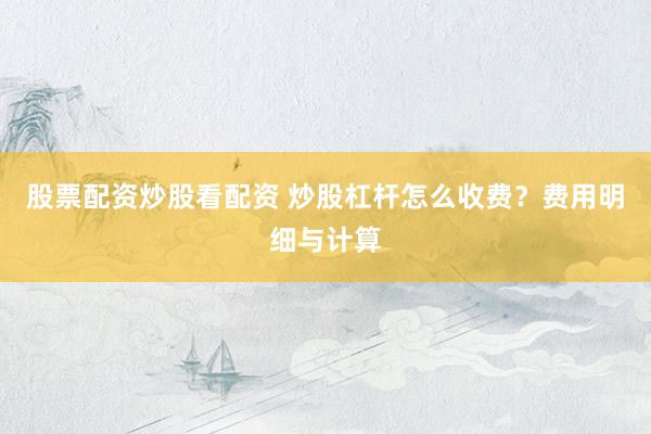 股票配资炒股看配资 炒股杠杆怎么收费？费用明细与计算