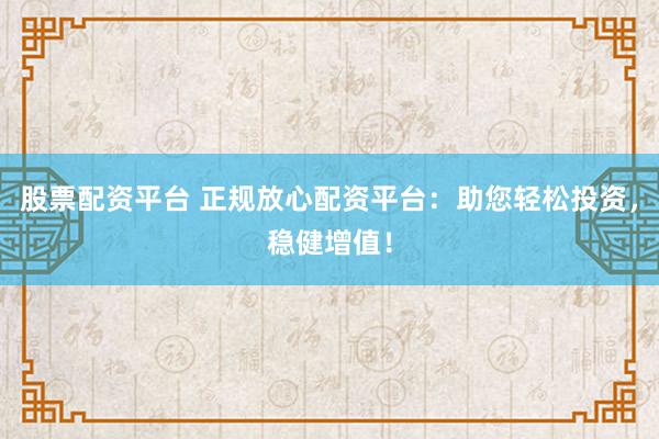 股票配资平台 正规放心配资平台：助您轻松投资，稳健增值！