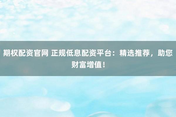 期权配资官网 正规低息配资平台：精选推荐，助您财富增值！