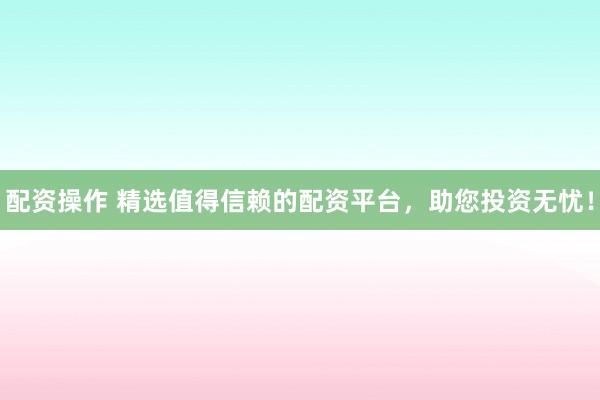配资操作 精选值得信赖的配资平台，助您投资无忧！