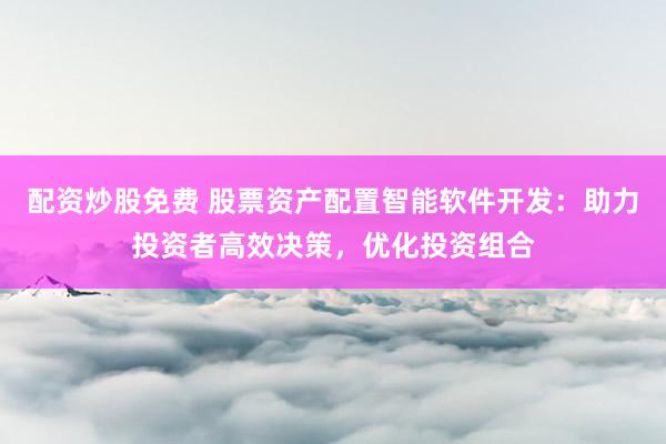 配资炒股免费 股票资产配置智能软件开发：助力投资者高效决策，优化投资组合