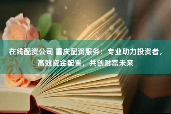 在线配资公司 重庆配资服务：专业助力投资者，高效资金配置，共创财富未来