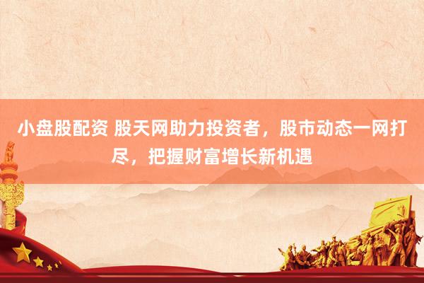 小盘股配资 股天网助力投资者，股市动态一网打尽，把握财富增长新机遇