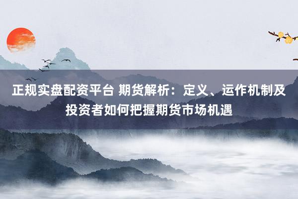 正规实盘配资平台 期货解析：定义、运作机制及投资者如何把握期货市场机遇