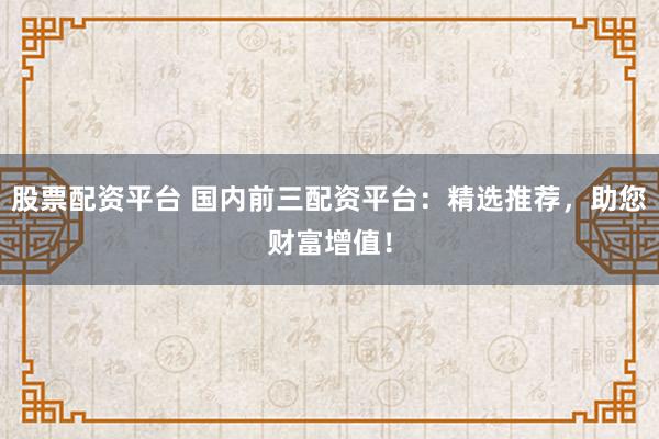 股票配资平台 国内前三配资平台:精选推荐,助您财富增值!