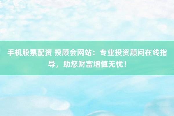 手机股票配资 投顾会网站：专业投资顾问在线指导，助您财富增值无忧！