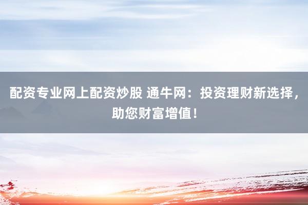 配资专业网上配资炒股 通牛网:投资理财新选择,助您财富增值!