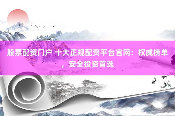 股票配资门户 十大正规配资平台官网：权威榜单，安全投资首选