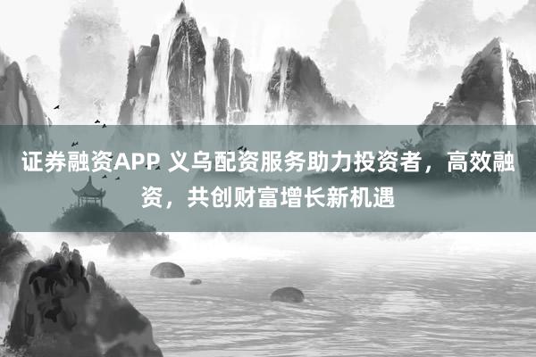 证券融资APP 义乌配资服务助力投资者，高效融资，共创财富增长新机遇