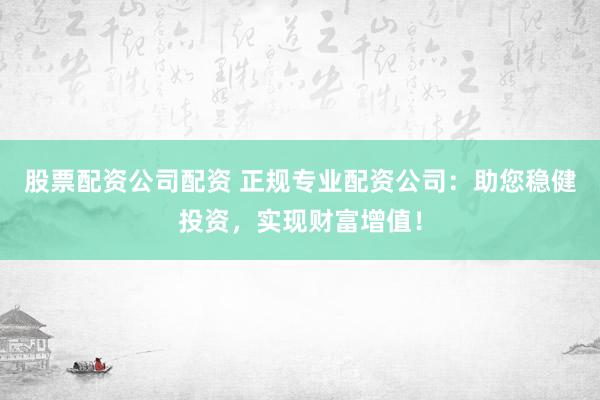 股票配资公司配资 正规专业配资公司：助您稳健投资，实现财富增值！