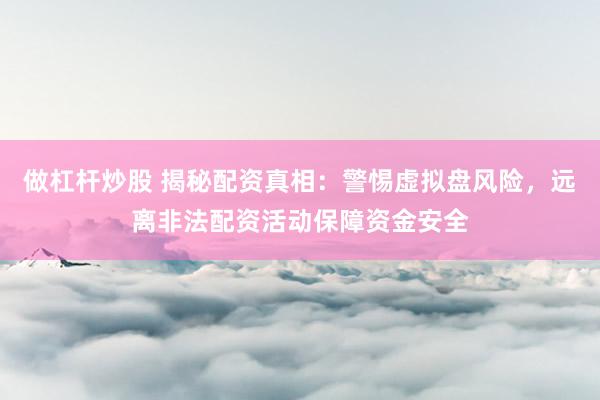 做杠杆炒股 揭秘配资真相：警惕虚拟盘风险，远离非法配资活动保障资金安全