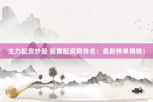 主力配资炒股 股票配资网排名：最新榜单揭晓！