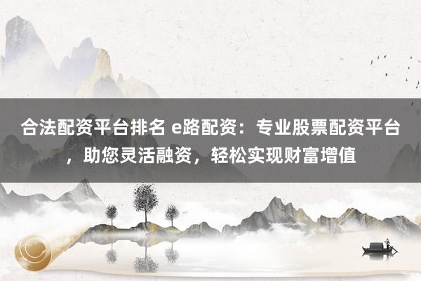 合法配资平台排名 e路配资：专业股票配资平台，助您灵活融资，轻松实现财富增值