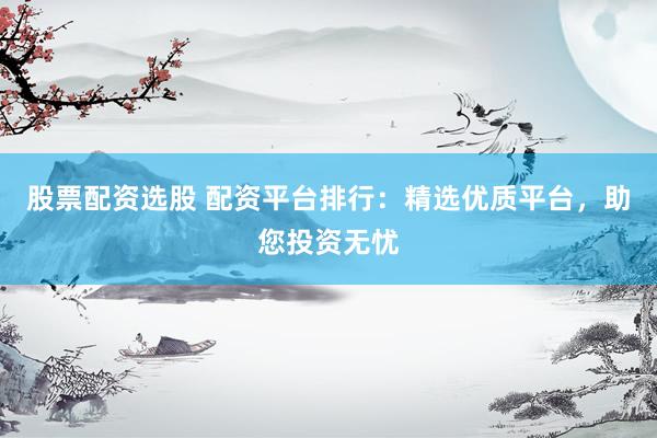 股票配资选股 配资平台排行：精选优质平台，助您投资无忧