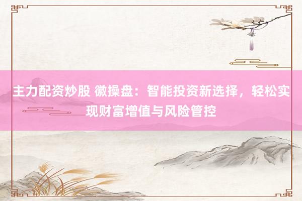 主力配资炒股 徽操盘:智能投资新选择,轻松实现财富增值与风险管控