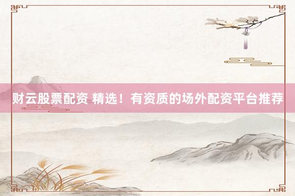 财云股票配资 精选！有资质的场外配资平台推荐