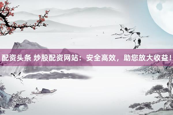 配资头条 炒股配资网站：安全高效，助您放大收益！