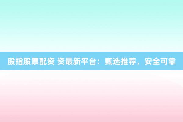 股指股票配资 资最新平台：甄选推荐，安全可靠