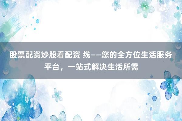 股票配资炒股看配资 线——您的全方位生活服务平台，一站式解决生活所需