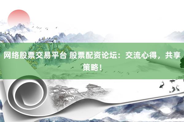 网络股票交易平台 股票配资论坛：交流心得，共享策略！
