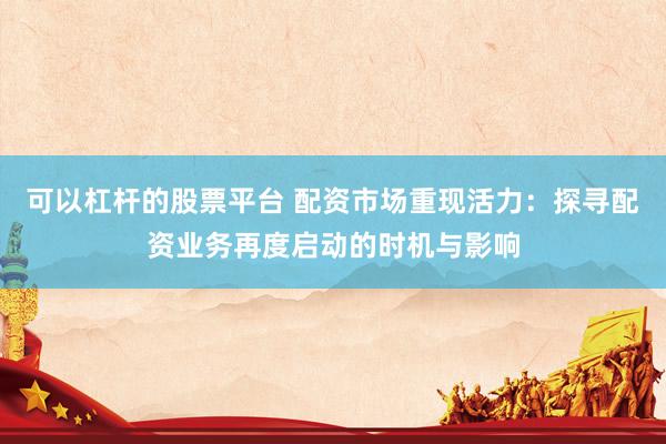可以杠杆的股票平台 配资市场重现活力：探寻配资业务再度启动的时机与影响