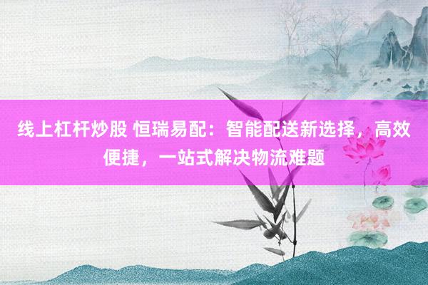 线上杠杆炒股 恒瑞易配：智能配送新选择，高效便捷，一站式解决物流难题