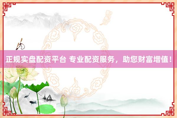 正规实盘配资平台 专业配资服务，助您财富增值！