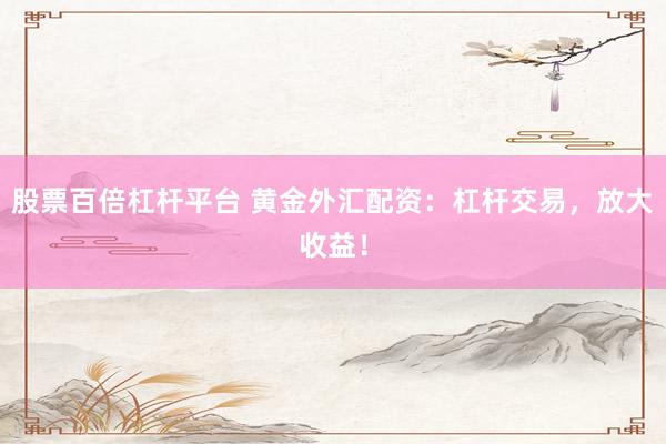 股票百倍杠杆平台 黄金外汇配资：杠杆交易，放大收益！
