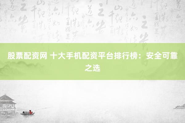 股票配资网 十大手机配资平台排行榜：安全可靠之选