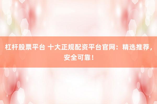 杠杆股票平台 十大正规配资平台官网：精选推荐，安全可靠！